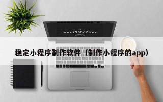 梅河口稳定小程序制作软件（制作小程序的app）