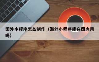 梅河口国外小程序怎么制作（海外小程序能在国内用吗）